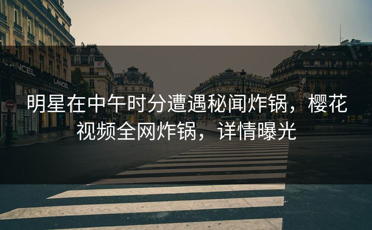 明星在中午时分遭遇秘闻炸锅，樱花视频全网炸锅，详情曝光