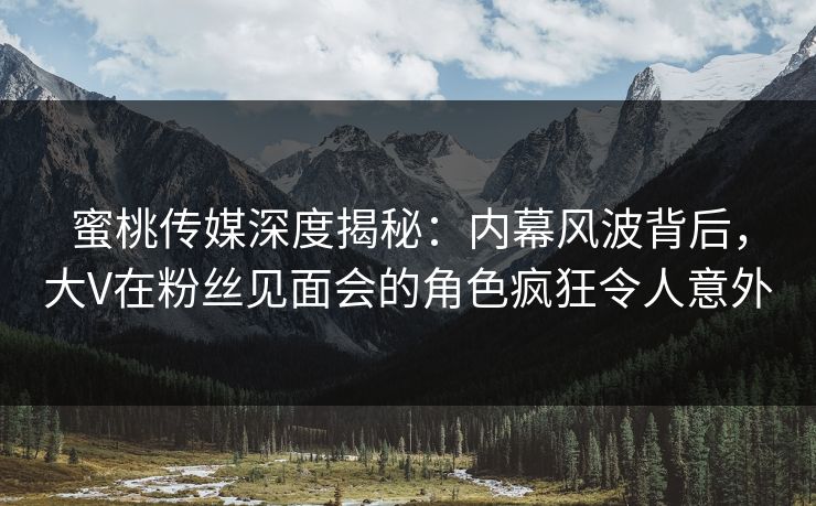 蜜桃传媒深度揭秘:内幕风波背后,大V在粉丝见面会的角色疯狂令人意外