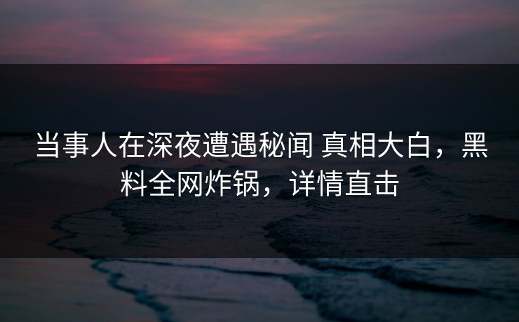当事人在深夜遭遇秘闻 真相大白,黑料全网炸锅,详情直击