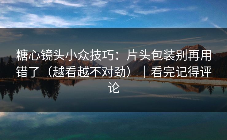 糖心镜头小众技巧：片头包装别再用错了（越看越不对劲）｜看完记得评论