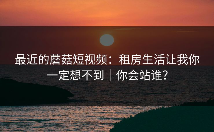最近的蘑菇短视频：租房生活让我你一定想不到｜你会站谁？