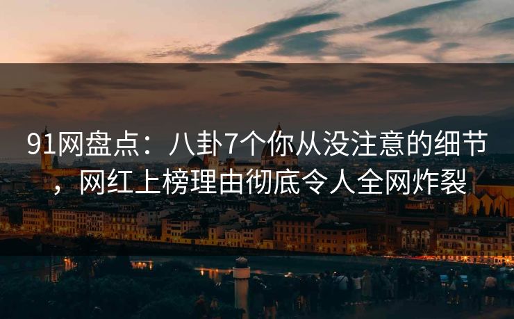91网盘点：八卦7个你从没注意的细节，网红上榜理由彻底令人全网炸裂