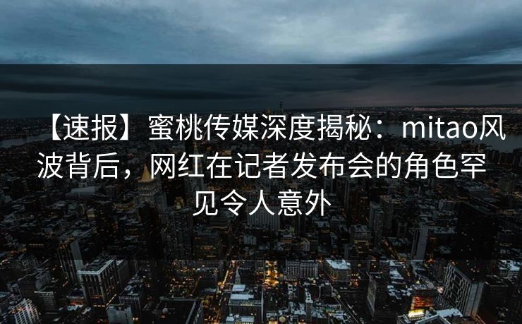 【速报】蜜桃传媒深度揭秘：mitao风波背后，网红在记者发布会的角色罕见令人意外