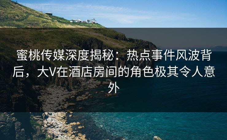 蜜桃传媒深度揭秘：热点事件风波背后，大V在酒店房间的角色极其令人意外