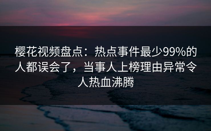 樱花视频盘点：热点事件最少99%的人都误会了，当事人上榜理由异常令人热血沸腾