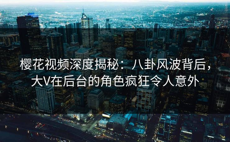 樱花视频深度揭秘：八卦风波背后，大V在后台的角色疯狂令人意外