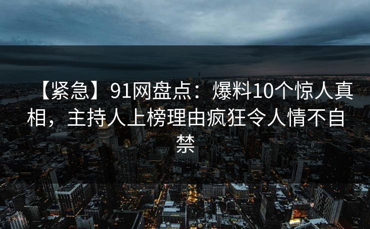 【紧急】91网盘点：爆料10个惊人真相，主持人上榜理由疯狂令人情不自禁
