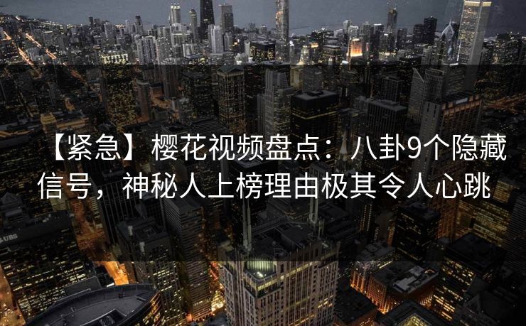 【紧急】樱花视频盘点：八卦9个隐藏信号，神秘人上榜理由极其令人心跳