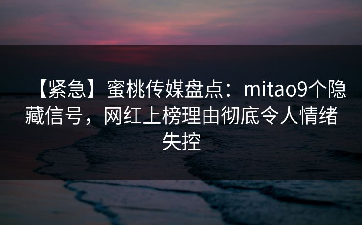 【紧急】蜜桃传媒盘点：mitao9个隐藏信号，网红上榜理由彻底令人情绪失控