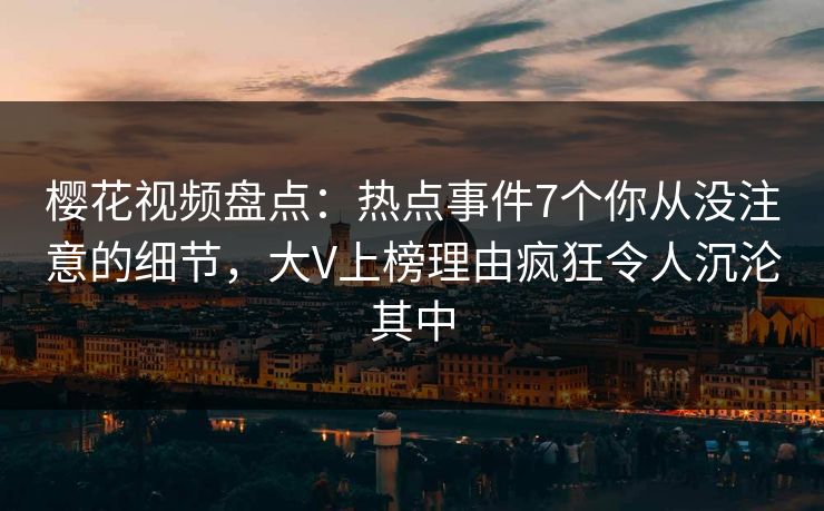樱花视频盘点：热点事件7个你从没注意的细节，大V上榜理由疯狂令人沉沦其中