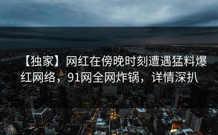 【独家】网红在傍晚时刻遭遇猛料爆红网络，91网全网炸锅，详情深扒