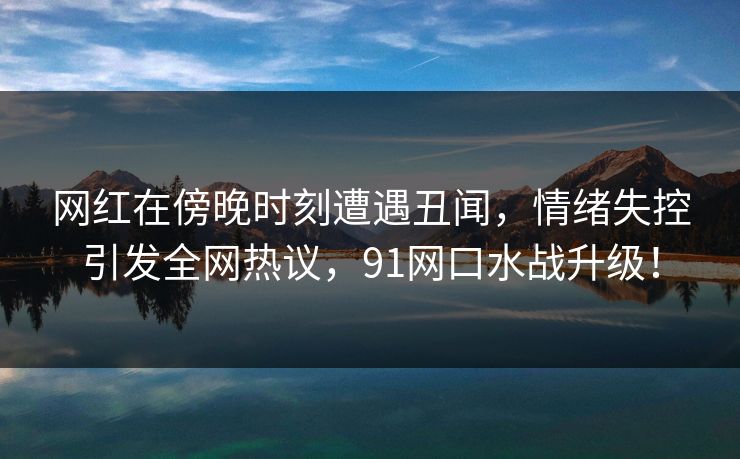 网红在傍晚时刻遭遇丑闻，情绪失控引发全网热议，91网口水战升级！