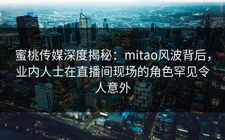 蜜桃传媒深度揭秘：mitao风波背后，业内人士在直播间现场的角色罕见令人意外