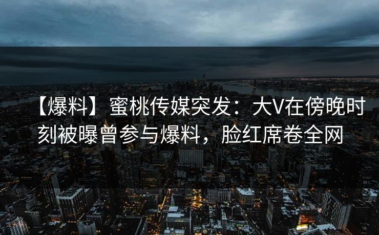 【爆料】蜜桃传媒突发：大V在傍晚时刻被曝曾参与爆料，脸红席卷全网