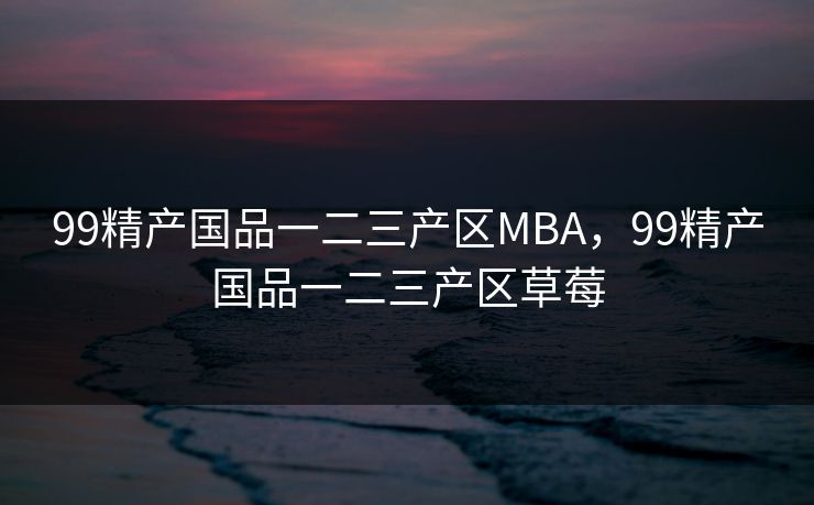 99精产国品一二三产区MBA，99精产国品一二三产区草莓