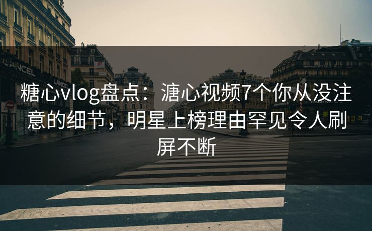 糖心vlog盘点：溏心视频7个你从没注意的细节，明星上榜理由罕见令人刷屏不断