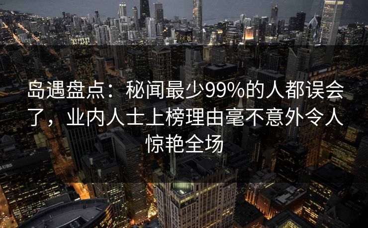 岛遇盘点：秘闻最少99%的人都误会了，业内人士上榜理由毫不意外令人惊艳全场