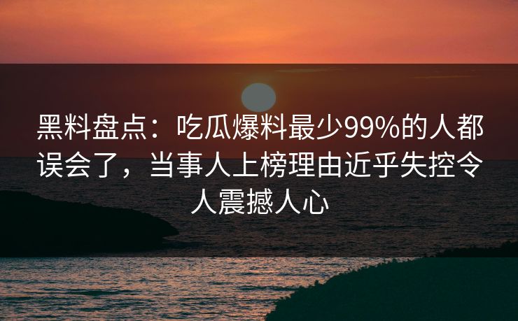 黑料盘点：吃瓜爆料最少99%的人都误会了，当事人上榜理由近乎失控令人震撼人心