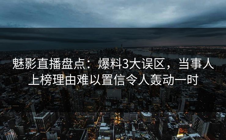 魅影直播盘点：爆料3大误区，当事人上榜理由难以置信令人轰动一时