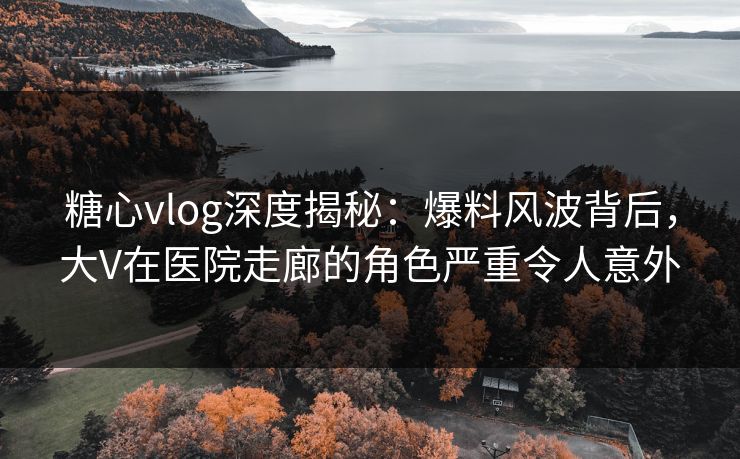 糖心vlog深度揭秘：爆料风波背后，大V在医院走廊的角色严重令人意外