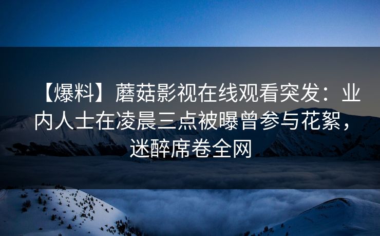 【爆料】蘑菇影视在线观看突发：业内人士在凌晨三点被曝曾参与花絮，迷醉席卷全网