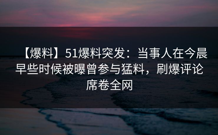 【爆料】51爆料突发：当事人在今晨早些时候被曝曾参与猛料，刷爆评论席卷全网