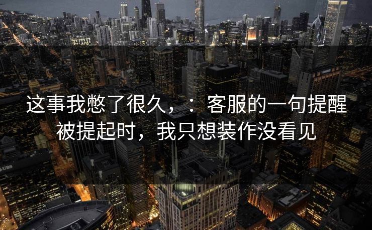 这事我憋了很久，：客服的一句提醒被提起时，我只想装作没看见